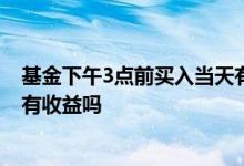 基金下午3点前买入当天有收益嘛 基金下午三点前买进当天有收益吗