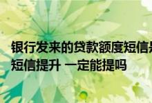 银行发来的贷款额度短信是真的吗 建行信用卡额度给我发来短信提升 一定能提吗