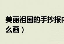 美丽祖国的手抄报内容（美丽祖国的手抄报怎么画）
