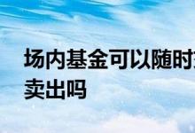 场内基金可以随时交易吗 场内基金可以随时卖出吗