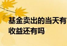 基金卖出的当天有收益吗 基金当天卖出它的收益还有吗