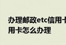 办理邮政etc信用卡需要多久 办理邮政etc信用卡怎么办理