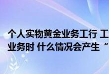 个人实物黄金业务工行 工商银行：在工行办理个人实物黄金业务时 什么情况会产生“溢短费”