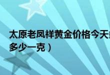 太原老凤祥黄金价格今天多少钱（太原老凤祥黄金价格今天多少一克）