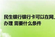 民生银行银行卡可以在网上办理吗 请问民生银行银行卡怎么办理 需要什么条件
