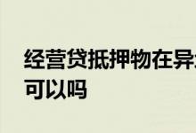 经营贷抵押物在异地 企业贷款抵押物在异地可以吗