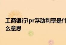 工商银行lpr浮动利率是什么意思 工商银行lpr浮动利率是什么意思