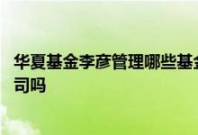 华夏基金李彦管理哪些基金 华夏基金管理有限公司是上市公司吗