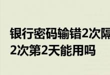 银行密码输错2次隔天能输几次 银行密码输错2次第2天能用吗