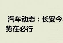  汽车动态：长安今年还将推3款新车品牌向上势在必行 