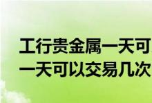 工行贵金属一天可以操作多少次 工行贵金属一天可以交易几次
