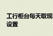 工行柜台每天取现额度 工行卡取现密码怎么设置