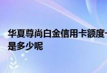 华夏尊尚白金信用卡额度一般多少 华夏尊尚白金信用卡额度是多少呢