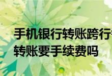 手机银行转账跨行需手续费吗 手机银行跨行转账要手续费吗