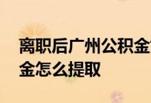 离职后广州公积金如何提取 离开广州后公积金怎么提取