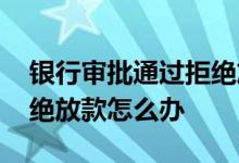 银行审批通过拒绝放款退房 银行审批通过拒绝放款怎么办