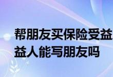 帮朋友买保险受益人写自己可以吗 买保险受益人能写朋友吗