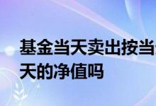 基金当天卖出按当天净值吗 基金卖出是按当天的净值吗