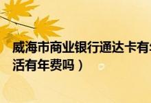 威海市商业银行通达卡有年费吗（威海商业银行信用卡没激活有年费吗）