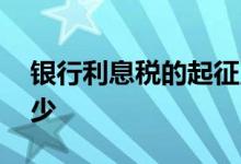 银行利息税的起征点 存款利息税起征点是多少