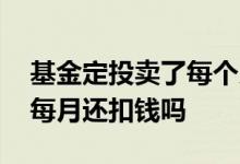基金定投卖了每个月还扣钱吗 基金定投卖了每月还扣钱吗