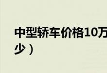 中型轿车价格10万以内（中型轿车价格是多少）
