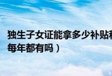 独生子女证能拿多少补贴和待遇（独生子女证补贴6000元是每年都有吗）