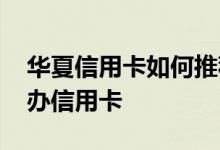 华夏信用卡如何推荐朋友办卡 华夏推荐什么办信用卡