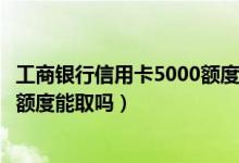 工商银行信用卡5000额度可取现多少（工行信用卡有可取现额度能取吗）
