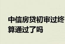 中信房贷初审过终审会过么 中信通过初审就算通过了吗