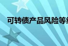 可转债产品风险等级 申购可转债有风险吗