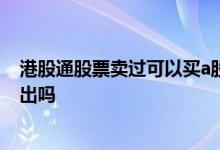 港股通股票卖过可以买a股么 港股通调减的股票可以买入卖出吗