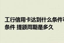 工行信用卡达到什么条件可以提额 工行信用卡提额需要哪些条件 提额周期是多久