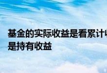 基金的实际收益是看累计收益还是 基金收益是看累计收益还是持有收益