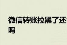 微信转账拉黑了还能收吗 微信拉黑还能转账吗