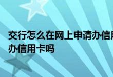 交行怎么在网上申请办信用卡 交行信用卡网上申请失败还能办信用卡吗