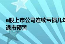 a股上市公司连续亏损几年退市 上市公司连续亏损几年发出退市预警