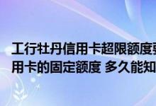 工行牡丹信用卡超限额度要开通吗 申请提高工商银行牡丹信用卡的固定额度 多久能知道结果