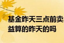 基金昨天三点前卖出今天有收益 基金每天收益算的昨天的吗