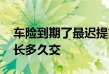 车险到期了最迟提前多久交 车险最迟可以延长多久交