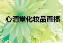 心清堂化妆品直播（心清堂化妆品怎么样）