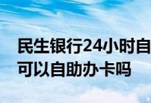 民生银行24小时自助银行能办卡吗 民生银行可以自助办卡吗