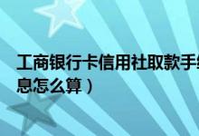 工商银行卡信用社取款手续费（工行信用卡取现手续费及利息怎么算）
