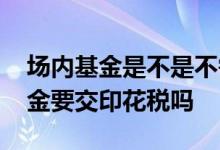 场内基金是不是不需要交印花税 买卖场内基金要交印花税吗