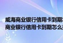 威海商业银行信用卡到期怎么换卡？需要注意什么？（威海商业银行信用卡到期怎么换卡？需要注意什么？）