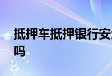 抵押车抵押银行安全吗 抵押车可以再次抵押吗