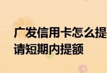 广发信用卡怎么提额容易 广发信用卡怎么申请短期内提额
