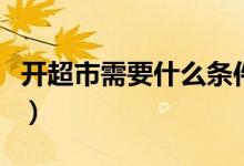 开超市需要什么条件及手续（开超市需要什么）