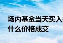 场内基金当天买入按什么价成交 场内基金按什么价格成交