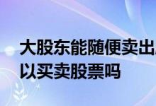 大股东能随便卖出股票么 上市公司大股东可以买卖股票吗